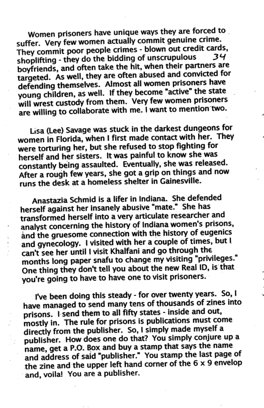 Women prisoners have unique ways they are forced to suffer. Very few women actually commit genuine crime. They commit poor people crimes - blown out credit cards, shoplifting - they do the bidding of unscrupulous 34 boyfriends, and often take the hit, when their partners are targeted. As well, they are often abused and convicted for defending themselves. Almost all women prisoners have young children, as well. If they become “active” the state will wrest custody from them. Very few women prisoners are willing to collaborate with me. | want to mention two.  Lisa (Lee) Savage was stuck in the darkest dungeons for women in Florida, when 1 first made contact with her. They were torturing her, but she refused to stop fighting for herself and her sisters. It was painful to know she was constantly being assaulted. Eventually, she was released. ‘After a rough few years, she got a grip on things and now runs the desk at a homeless shelter in Gainesville.  Anastazia Schmid is a lifer in Indiana. She defended herself against her insanely abusive "mate.” She has transformed herself into a very articulate researcher and analyst concerning the history of Indiana women’s prisons, and the gruesome connection with the history of eugenics and gynecology. 1 visited with her a couple of times, but | can’t see her until | visit Khalfani and go through the months long paper snafu to change my visiting "privileges.” One thing they don’t tell you about the new Real ID, is that you’re going to have to have one to visit prisoners.  I’ve been doing this steady - for over twenty years. So, | have managed to send many tens of thousands of zines into prisons. I:send them to all ifty states - inside and out, mostly in. The rule for prisons is publications must come directly from the publisher. So, I simply made myself a publisher. How does one do that? You simply conjure up a hame, get a P.0. Box and buy a stamp that says the name and address of said "publisher.” You stamp the last page of the zine and the upper left hand comer of the 6 x 9 envelop and, voilal You are a publisher. 